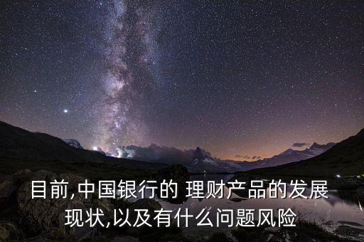 目前,中國銀行的 理財產(chǎn)品的發(fā)展 現(xiàn)狀,以及有什么問題風險