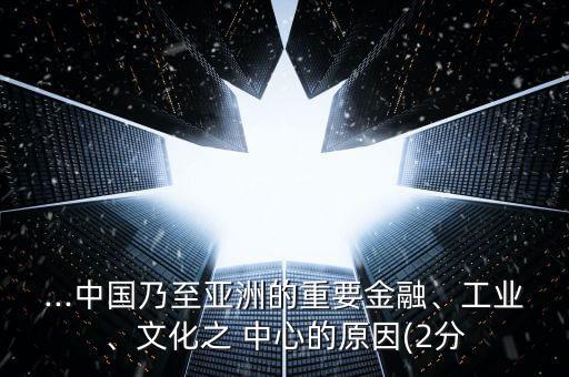 ...中國乃至亞洲的重要金融、工業(yè)、文化之 中心的原因(2分