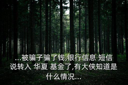 ...被騙子騙了錢,銀行信息 短信說轉(zhuǎn)入 華夏 基金了,有大俠知道是什么情況...