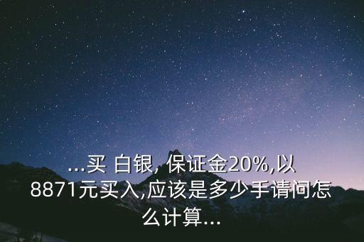 ...買(mǎi) 白銀, 保證金20%,以8871元買(mǎi)入,應(yīng)該是多少手請(qǐng)問(wèn)怎么計(jì)算...