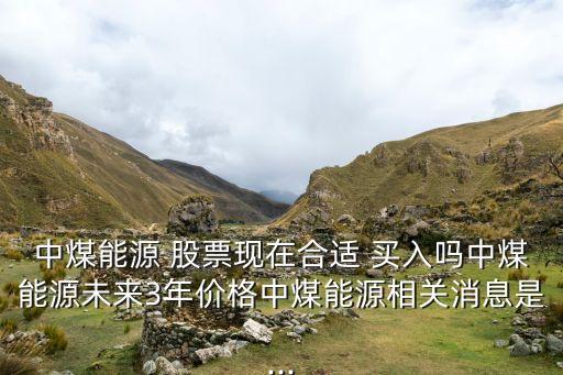 中煤能源 股票現(xiàn)在合適 買入嗎中煤能源未來3年價格中煤能源相關(guān)消息是...