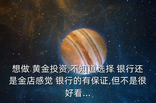 想做 黃金投資,不知道選擇 銀行還是金店感覺(jué) 銀行的有保證,但不是很好看...