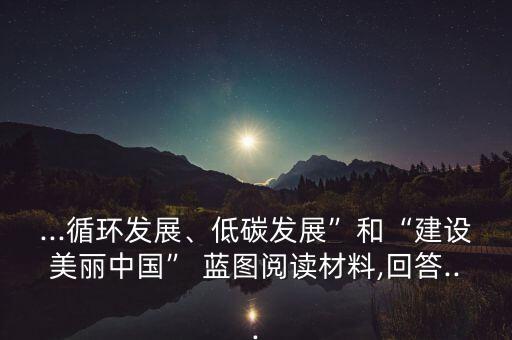 ...循環(huán)發(fā)展、低碳發(fā)展”和“建設(shè)美麗中國” 藍(lán)圖閱讀材料,回答...
