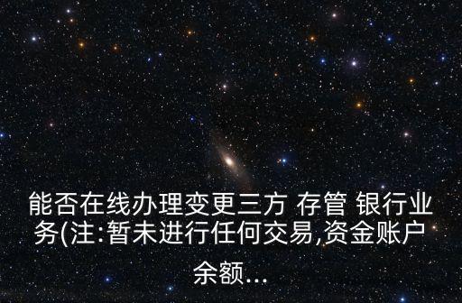 能否在線辦理變更三方 存管 銀行業(yè)務(wù)(注:暫未進(jìn)行任何交易,資金賬戶余額...