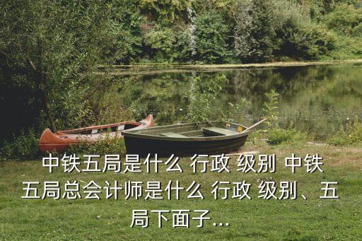  中鐵五局是什么 行政 級別 中鐵五局總會計(jì)師是什么 行政 級別、五局下面子...
