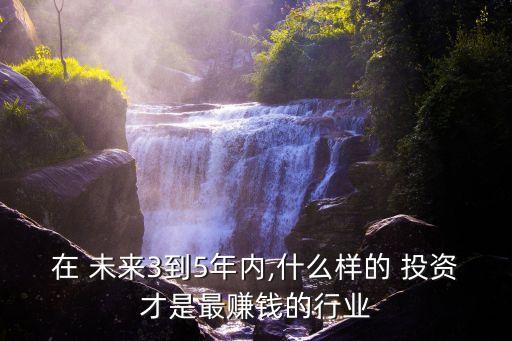 在 未來3到5年內,什么樣的 投資才是最賺錢的行業(yè)