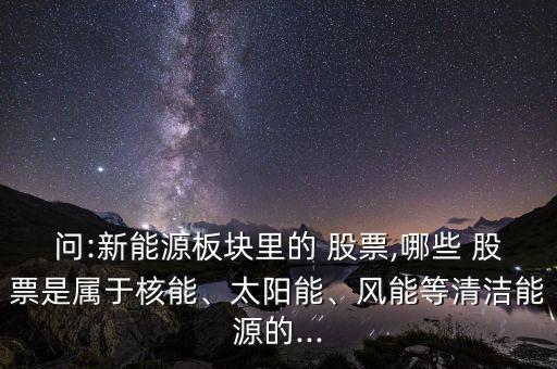 問:新能源板塊里的 股票,哪些 股票是屬于核能、太陽能、風能等清潔能源的...