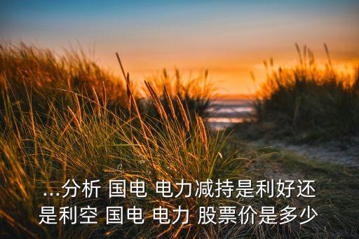 ...分析 國(guó)電 電力減持是利好還是利空 國(guó)電 電力 股票價(jià)是多少