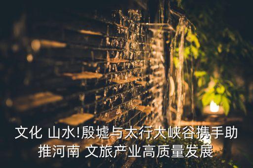 文化 山水!殷墟與太行大峽谷攜手助推河南 文旅產業(yè)高質量發(fā)展