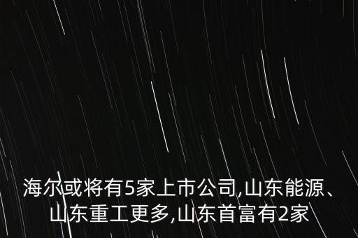 海爾或?qū)⒂?家上市公司,山東能源、山東重工更多,山東首富有2家
