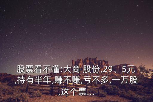 股票看不懂:大商 股份,29、5元,持有半年,賺不賺,虧不多,一萬股,這個票...