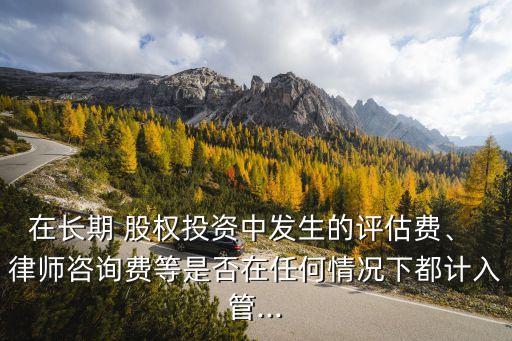 在長(zhǎng)期 股權(quán)投資中發(fā)生的評(píng)估費(fèi)、 律師咨詢費(fèi)等是否在任何情況下都計(jì)入管...