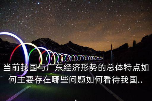 當(dāng)前我國與廣東經(jīng)濟形勢的總體特點如何主要存在哪些問題如何看待我國...