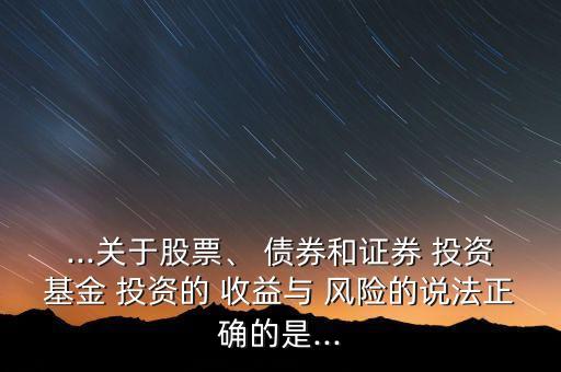 ...關(guān)于股票、 債券和證券 投資基金 投資的 收益與 風(fēng)險(xiǎn)的說(shuō)法正確的是...