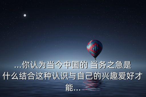 ...你認(rèn)為當(dāng)今中國(guó)的 當(dāng)務(wù)之急是什么結(jié)合這種認(rèn)識(shí)與自己的興趣愛好才能...