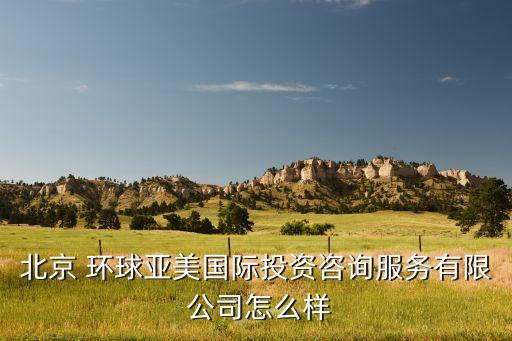 北京 環(huán)球亞美國(guó)際投資咨詢服務(wù)有限 公司怎么樣