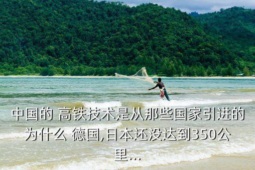 中國(guó)的 高鐵技術(shù)是從那些國(guó)家引進(jìn)的為什么 德國(guó),日本還沒達(dá)到350公里...