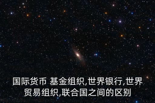 國際貨幣 基金組織,世界銀行,世界貿(mào)易組織,聯(lián)合國之間的區(qū)別