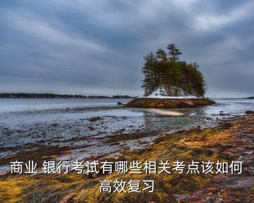 商業(yè) 銀行考試有哪些相關(guān)考點該如何高效復(fù)習(xí)