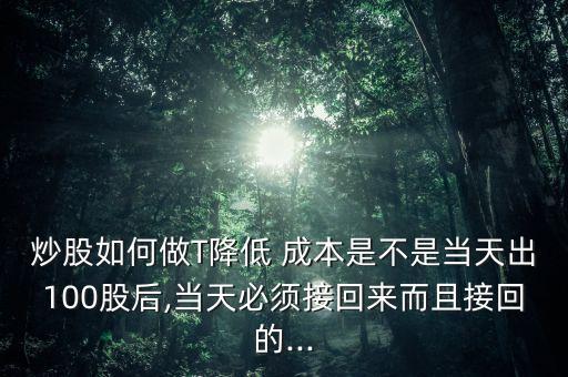 炒股如何做T降低 成本是不是當天出100股后,當天必須接回來而且接回的...