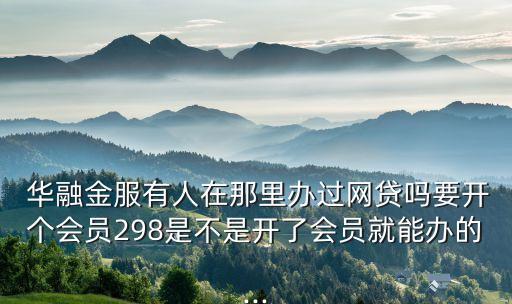  華融金服有人在那里辦過(guò)網(wǎng)貸嗎要開個(gè)會(huì)員298是不是開了會(huì)員就能辦的...