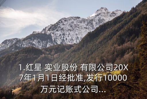 1.紅星 實(shí)業(yè)股份 有限公司20X7年1月1日經(jīng)批準(zhǔn),發(fā)行10000萬元記賬式公司...