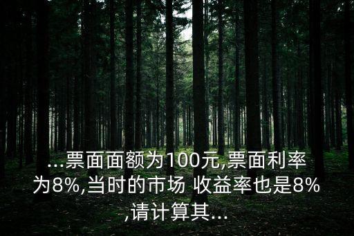 ...票面面額為100元,票面利率為8%,當時的市場 收益率也是8%,請計算其...
