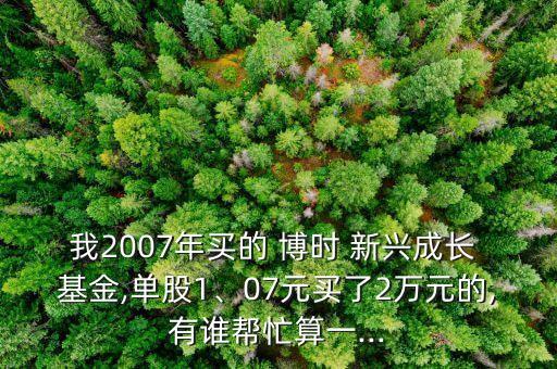 我2007年買的 博時 新興成長 基金,單股1、07元買了2萬元的,有誰幫忙算一...