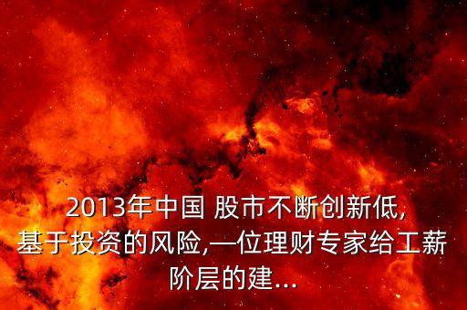  2013年中國 股市不斷創(chuàng)新低,基于投資的風險,—位理財專家給工薪階層的建...
