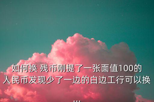 如何換 殘幣剛提了一張面值100的人民幣發(fā)現(xiàn)少了一邊的白邊工行可以換...