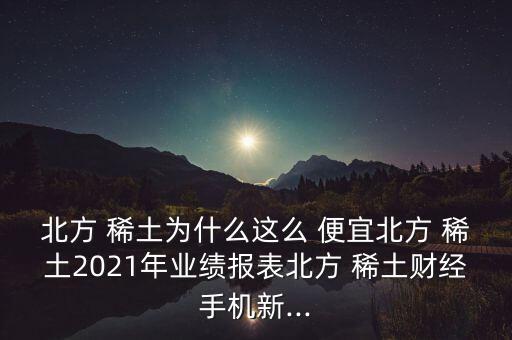 北方 稀土為什么這么 便宜北方 稀土2021年業(yè)績報(bào)表北方 稀土財(cái)經(jīng)手機(jī)新...