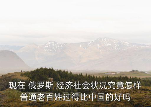 現(xiàn)在 俄羅斯 經(jīng)濟(jì)社會(huì)狀況究竟怎樣普通老百姓過(guò)得比中國(guó)的好嗎