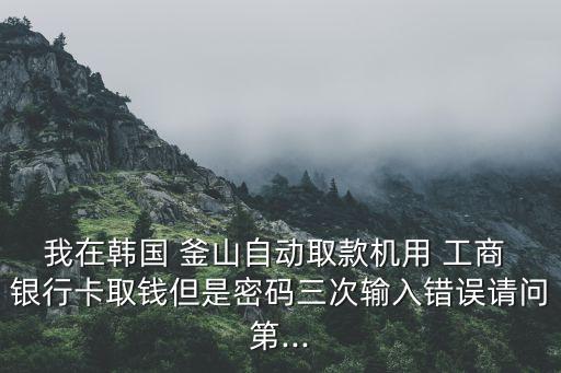 我在韓國 釜山自動(dòng)取款機(jī)用 工商 銀行卡取錢但是密碼三次輸入錯(cuò)誤請(qǐng)問第...