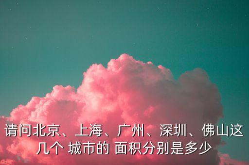 請問北京、上海、廣州、深圳、佛山這幾個 城市的 面積分別是多少