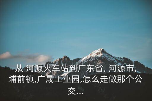 從 河源火車(chē)站到廣東省, 河源市,埔前鎮(zhèn),廣晟工業(yè)園,怎么走做那個(gè)公交...