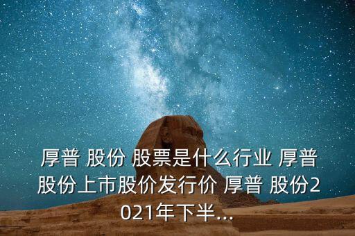  厚普 股份 股票是什么行業(yè) 厚普 股份上市股價(jià)發(fā)行價(jià) 厚普 股份2021年下半...