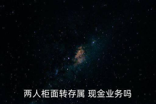 兩人柜面轉(zhuǎn)存屬 現(xiàn)金業(yè)務嗎