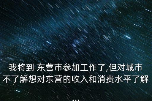 我將到 東營市參加工作了,但對城市不了解想對東營的收入和消費(fèi)水平了解...