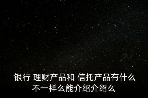  銀行 理財產(chǎn)品和 信托產(chǎn)品有什么不一樣么能介紹介紹么