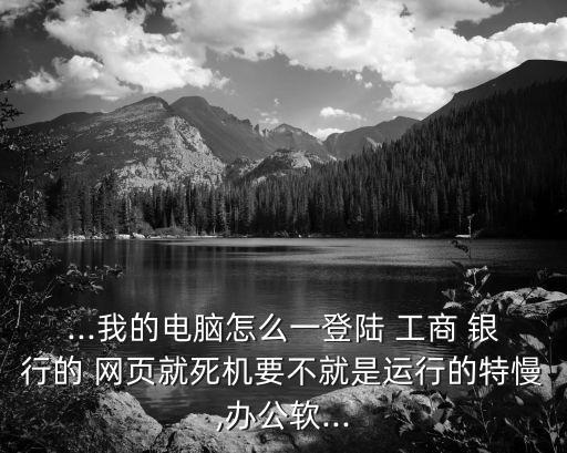 ...我的電腦怎么一登陸 工商 銀行的 網(wǎng)頁就死機要不就是運行的特慢,辦公軟...