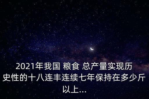 2021年我國 糧食 總產(chǎn)量實(shí)現(xiàn)歷史性的十八連豐連續(xù)七年保持在多少斤以上...