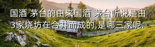 國(guó)酒 茅臺(tái)的由來國(guó)酒 茅臺(tái)聽說是由3家燒坊在合并而成的,是哪三家呢...