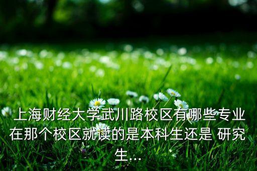  上海財經(jīng)大學武川路校區(qū)有哪些專業(yè)在那個校區(qū)就讀的是本科生還是 研究生...