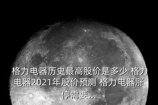  格力電器歷史最高股價是多少 格力電器2021年股價預測 格力電器漲停需要...